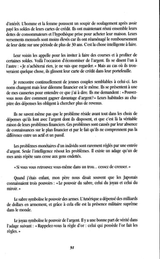 d'intérêt. L'homme et la femme poussent un soupir de soulagement après avoir
payé les soldés de leurs cartes de crédit . Ils ont maintenant réuni ensemble leurs
dettes de consommateurs et l'hypothèque prise pour acheter leur maison . Leurs
versements mensuels sont moins élevés car ils ont réaménagé le remboursement
de leur dette sur une période de plus de 30 ans . C'est la chose intelligente à faire.
Leur voisin les appelle pour les inviter à faire des courses et à profiter de
certaines soldes . Voilà l'occasion d'économiser de l'argent . Ils se disent l'un à
l'autre : «Je n'achèterai rien, je ne vais que regarder . » Mais au cas où ils trou-
veraient quelque chose, ils glissent leur carte de crédit dans leur portefeuille .
Je rencontre continuellement de jeunes couples semblables à celui-ci . Les
noms changent mais leur dilemme financier est le même . Ils se présentent à une
de mes causeries pour entendre ce que j'ai à dire. Ils me demandent : « Pouvez-
vous nous dire comment gagner davantage d'argent? » Leurs habitudes au cha-
pitre des dépenses les obligent à chercher plus de revenus .
Ils ne savent même pas que le problème réside avant tout dans les choix de
dépenses qu'ils font avec l'argent dont ils disposent, et que c'est là la véritable
raison de leurs problèmes financiers . Ces problèmes sont causés par leur absence
de connaissances sur le plan financier et par le fait qu'ils ne comprennent pas la
différence entre un actif et un passif.
Les problèmes monétaires d'un individu sont rarement réglés par une entrée
d'argent. Seule l'intelligence résout les problèmes . Il existe un adage qu'un de
mes amis répète sans cesse aux gens endettés .
« Si vous vous retrouvez vous-même dans un trou .. . cessez de creuser . »
Quand j'étais enfant, mon père nous disait souvent que les japonais
connaissaient trois pouvoirs : « Le pouvoir du sabre, celui du joyau et celui du
miroir. »
Le sabre symbolise le pouvoir des armes. L'Amérique a dépensé des milliards
de dollars en armement, et grâce à cela elle est la présence militaire suprême
dans le monde.
Le joyau symbolise le pouvoir de l'argent. Il y a une bonne part de vérité dans
l'adage suivant : « Rappelez-vous la règle d'or : celui qui possède l'or fait les
règles. »
91
 