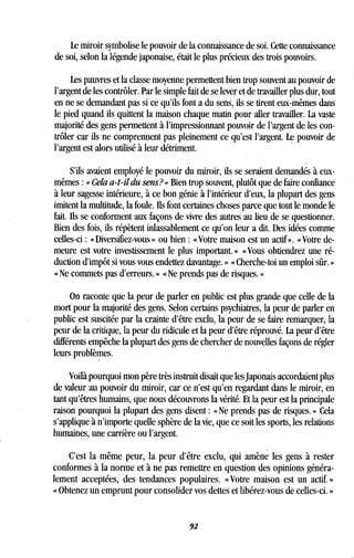 Le miroir symbolise le pouvoir de la connaissance de soi . Cette connaissance
de soi, selon la légende japonaise, était le plus précieux des trois pouvoirs .
Les pauvres et la classe moyenne permettent bien trop souvent au pouvoir de
l'argent de les contrôler. Par le simple fait de se lever et de travailler plus dur, tout
en ne se demandant pas si ce qu'ils font a du sens, ils se tirent eux-mêmes dans
le pied quand ils quittent la maison chaque matin pour aller travailler . La vaste
majorité des gens permettent à l'impressionnant pouvoir de l'argent de les con-
trôler car ils ne comprennent pas pleinement ce qu'est l'argent . Le pouvoir de
l'argent est alors utilisé à leur détriment .
S'ils avaient employé le pouvoir du miroir, ils se seraient demandés à eux-
mêmes : « Cela a-t-il du sens?» Bien trop souvent, plutôt que de faire confiance
à leur sagesse intérieure, à ce bon génie à l'intérieur d'eux, la plupart des gens
imitent la multitude, la foule. Ils font certaines choses parce que tout le monde le
fait. Ils se conforment aux façons de vivre des autres au lieu de se questionner.
Bien des fois, ils répètent inlassablement ce qu'on leur a dit . Des idées comme
celles-ci : « Diversifiez-vous » ou bien : « Votre maison est un actif ». « Votre de-
meure est votre investissement le plus important . » « Vous obtiendrez une ré-
duction d'impôt si vous vous endettez davantage . » « Cherche-toi un emploi sûr. »
« Ne commets pas d'erreurs. » « Ne prends pas de risques. »
On raconte que la peur de parler en public est plus grande que celle de la
mort pour la majorité des gens. Selon certains psychiatres, la peur de parler en
public est suscitée par la crainte d'être exclu, la peur de se faire remarquer, la
peur de la critique, la peur du ridicule et la peur d'être réprouvé . La peur d'être
différents empêche la plupart des gens de chercher de nouvelles façons de régler
leurs problèmes.
Voilà pourquoi mon père très instruit disait que les Japonais accordaient plus
de valeur au pouvoir du miroir, car ce n'est qu'en regardant dans le miroir, en
tant qu'êtres humains, que nous découvrons la vérité . Et la peur est la principale
raison pourquoi la plupart des gens disent : « Ne prends pas de risques . » Cela
s'applique à n'importe quelle sphère de la vie, que ce soit les sports, les relations
humaines, une carrière ou l'argent .
C'est la même peur, la peur d'être exclu, qui amène les gens à rester
conformes à la norme et à ne pas remettre en question des opinions généra-
lement acceptées, des tendances populaires. « Votre maison est un actif.
« Obtenez un emprunt pour consolider vos dettes et libérez-vous de celles-ci . »
92
 