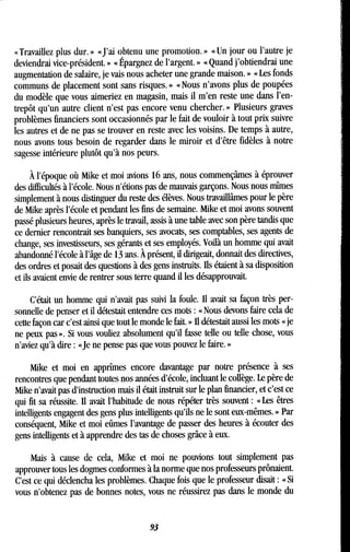 « Travaillez plus dur . » «J'ai obtenu une promotion . » « Un jour ou l'autre je
deviendrai vice-président . » « Épargnez de l'argent . » « Quand j'obtiendrai une
augmentation de salaire, je vais nous acheter une grande maison . » « Les fonds
communs de placement sont sans risques . » « Nous n'avons plus de poupées
du modèle que vous aimeriez en magasin, mais il m'en reste une dans l'en-
trepôt qu'un autre client n'est pas encore venu chercher. » Plusieurs graves
problèmes financiers sont occasionnés par le fait de vouloir à tout prix suivre
les autres et de ne pas se trouver en reste avec les voisins . De temps à autre,
nous avons tous besoin de regarder dans le miroir et d'être fidèles à notre
sagesse intérieure plutôt qu'à nos peurs .
À l'époque où Mike et moi avions 16 ans, nous commençâmes à éprouver
des difficultés à l'école . Nous n'étions pas de mauvais garçons . Nous nous mîmes
simplement à nous distinguer du reste des élèves . Nous travaillâmes pour le père
de Mike après l'école et pendant les fins de semaine . Mike et moi avons souvent
passé plusieurs heures, après le travail, assis à une table avec son père tandis que
ce dernier rencontrait ses banquiers, ses avocats, ses comptables, ses agents de
change, ses investisseurs, ses gérants et ses employés. Voilà un homme qui avait
abandonné l'école à l'âge de 13 ans. À présent, il dirigeait, donnait des directives,
des ordres et posait des questions à des gens instruits. Ils étaient à sa disposition
et ils avaient envie de rentrer sous terre quand il les désapprouvait.
C'était un homme qui n'avait pas suivi la foule. Il avait sa façon très per-
sonnelle de penser et il détestait entendre ces mots : « Nous devons faire cela de
cette façon car c'est ainsi que tout le monde le fait . » Il détestait aussi les mots « je
ne peux pas ». Si vous vouliez absolument qu'il fasse telle ou telle chose, vous
n'aviez qu'à dire : «Je ne pense pas que vous pouvez le faire . »
Mike et moi en apprîmes encore davantage par notre présence à ses
rencontres que pendant toutes nos années d'école, incluant le collège . Le père de
Mike n'avait pas d'instruction mais il était instruit sur le plan financier, et c'est ce
qui fit sa réussite. Il avait l'habitude de nous répéter très souvent : « Les êtres
intelligents engagent des gens plus intelligents qu'ils ne le sont eux-mêmes . » Par
conséquent, Mike et moi eûmes l'avantage de passer des heures à écouter des
gens intelligents et à apprendre des tas de choses grâce à eux .
Mais à cause de cela, Mike et moi ne pouvions tout simplement pas
approuver tous les dogmes conformes à la norme que nos professeurs prônaient .
C'est ce qui déclencha les problèmes . Chaque fois que le professeur disait : « Si
vous n'obtenez pas de bonnes notes, vous ne réussirez pas dans le monde du
93
 