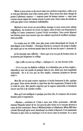 Même si nous avons eu du succès dans nos carrières respectives, celles-ci ne
se sont pas déroulées tout à fait comme prévu. Nous avons tous deux changé de
postes à plusieurs reprises - toujours pour de bonnes raisons - mais nous
n'avons aucun régime de retraite investi en notre nom . Notre caisse de retraite ne
croît que grâce à nos cotisations individuelles .
Michael et moi vivons un merveilleux mariage, et nous avons trois enfants
magnifiques. Au moment où j'écris ces lignes, deux d'entre eux fréquentent le
collège et l'autre commence à peine l'école secondaire . Nous avons dépensé
une fortune pour nous assurer que nos enfants reçoivent le meilleur enseigne-
ment possible.
Un certain jour de 1996, mon plus jeune revint désenchanté de l'école . Il
était fatigué et las d'étudier : « Pourquoi devrais-je consacrer du temps à étudier
des sujets qui ne me serviront jamais dans la vie de tous les jours? » protesta-t-il .
Je lui répondis sans réfléchir : « Parce que si tu n'as pas de bonnes notes, tu
ne pourras pas fréquenter le collège.
- Que j'aille ou non au collège », répliqua-t-il, « je vais devenir riche .
- Si tu n'as pas un diplôme collégial, tu n'obtiendras pas un bon emploi »,
répondis-je avec une pointe de panique dans la voix, dictée par mon inquiétude
maternelle. « Et si tu n'as pas un bon emploi, comment projettes-tu devenir
riche ? »
Mon fils eut un petit sourire supérieur et hocha lentement la tête, quelque
peu agacé. Nous avions abordé ce sujet bien des fois auparavant. Il baissa la tête
et roula les yeux. Mes paroles inspirées par la sagesse maternelle se heurtaient
encore une fois à de sourdes oreilles .
Bien qu'il soit intelligent et quelque peu forte tête, il a toujours été un jeune
homme poli et respectueux .
« Maman », enchaîna-t-il . C'était à mon tour d'être sermonnée . « Réveille
maman ! Regarde autour de toi . Les gens les plus riches ne le sont pas devenus à
cause de leur instruction. Pense à Michael Jordan et à Madonna. Même Bill Gates
a fondé Microsoft après avoir abandonné ses études à Harvard ; il est maintenant
l'homme le plus riche en Amérique et il est encore dans la trentaine . Il y a aussi
12
 