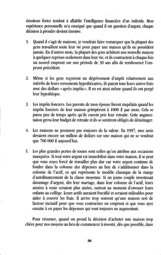 émotions fortes tendent à affaiblir l'intelligence financière d'un individu . Mon
expérience personnelle m'a enseigné que quand il est question d'argent, chaque
décision à prendre devient émotive.
1 . Quand il s'agit de maisons, je voudrais faire remarquer que la plupart des
gens travaillent toute leur vie pour payer une maison qu'ils ne possèdent
jamais. En d'autres mots, la plupart des gens achètent une nouvelle maison
à quelques reprises seulement dans leur vie, et ils contractent à chaque fois
un nouvel emprunt sur une période de 30 ans afin de rembourser l'em-
prunt précédent.
2. Même si les gens reçoivent un dégrèvement d'impôt relativement aux
intérêts de leurs versements hypothécaires, ils paient tous leurs autres frais
avec des dollars « après impôts ». Il en est ainsi même quand ils ont purgé
leur hypothèque.
3. Les impôts fonciers. Les parents de mon épouse furent stupéfaits quand les
impôts fonciers de leur maison grimpèrent à 1000 $ par mois . Cela se
passa peu de temps après qu'ils eurent pris leur retraite. Cette augmen-
tation greva leur budget de retraite et ils se sentirent obligés de déménager .
4. Les maisons ne prennent pas toujours de la valeur . En 1997, mes amis
devaient encore un million de dollars sur une maison qui ne se vendrait
que 700 000 $ aujourd'hui .
5. Les plus grandes pertes de toutes sont celles qu'on attribue aux occasions
manquées. Si tout votre argent est immobilisé dans votre maison, il se peut
que vous soyez forcé de travailler plus dur car votre argent continue de
fondre dans la colonne des dépenses au lieu de s'additionner dans la
colonne de l'actif, ce qui représente le modèle classique de la marge
d'autofinancement de la classe moyenne . Si un jeune couple investissait
davantage d'argent, dès leur mariage, dans leur colonne de l'actif, leurs
années à venir seraient plus aisées, surtout au moment d'envoyer leurs
enfants au collège . Leurs actifs auraient fructifié et seraient utilisables pour
aider à couvrir les frais . Il arrive trop souvent qu'une maison sert de
facteur incitatif pour que vous contractiez un emprunt et que vous ayez
ensuite à en payer les dépenses qui vont toujours en augmentant .
Pour résumer, quand on prend la décision d'acheter une maison trop
chère pour nos moyens au lieu de commencer à investir, dès que possible, dans
96
 