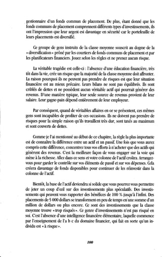 gestionnaire d'un fonds commun de placement. De plus, étant donné que les
fonds communs de placement comprennent différents types d'investissements, ils
ont l'impression que leur argent est davantage en sécurité car le portefeuille de
leurs placements est diversifié .
Ce groupe de gens instruits de la classe moyenne souscrit au dogme de la
« diversification » prôné par les courtiers de fonds communs de placement et par
les planificateurs financiers . Jouez selon les règles et ne prenez aucun risque .
La véritable tragédie est celle-ci : l'absence d'une éducation financière, très
tôt dans la vie, crée un risque que la majorité de la classe moyenne doit affronter.
La raison pourquoi ils ne peuvent pas prendre de risques est que leur situation
financière est au mieux précaire. Leurs bilans ne sont pas équilibrés . Ils sont
criblés de dettes et ne possèdent aucun véritable actif qui pourrait générer des
revenus. D'une manière typique, leur seule source de revenus provient de leur
salaire. Leur gagne-pain dépend entièrement de leur employeur .
Par conséquent, quand de véritables affaires en or se présentent, ces mêmes
gens sont incapables de profiter de ces occasions . Ils ne doivent pas prendre de
risques pour la simple raison qu'ils travaillent très dur, sont taxés au maximum
et sont couverts de dettes .
Comme je l'ai mentionné au début de ce chapitre, la règle la plus importante
est de connaître la différence entre un actif et un passif . Une fois que vous aurez
compris cette différence, concentrez tous vos efforts à n'acheter que des actifs qui
génèrent des revenus. C'est la meilleure façon de vous engager sur la voie qui
mène à la richesse. Allez dans ce sens et votre colonne de l'actif croîtra . Arrangez-
vous pour garder le contrôle sur vos éléments de passif et sur vos dépenses . Cela
créera davantage de fonds disponibles pour continuer de les réinvestir dans la
colonne de l'actif.
Bientôt, la base de l'actif deviendra si solide que vous pourrez vous permettre
de jeter un coup d'eefl sur des investissements plus spéculatifs. Des investis-
sements qui peuvent vous rapporter des bénéfices de 100 % jusqu'à l'infini . Des
placements de 5 000 dollars se transforment en peu de temps en'une somme d'un
million de dollars ou plus encore. Ce sont des investissements que la classe
moyenne trouve « trop risqués » . Ce genre d'investissements n'est pas risqué en
soi. C'est l'absence d'une intelligence financière élémentaire, laquelle commence
par l'enseignement de l'a b c du domaine financier, qui fait en sorte qu'un in-
dividu est « à risque » .
100
 