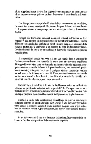 efforts supplémentaires. Il vous faut apprendre comment faire en sorte que vos
efforts supplémentaires puissent profiter directement à votre famille et à vous-
même.
Une fois que vous aurez pris la décision de bien vous occuper de vos affaires,
comment fixerez-vous vos objectifs? La plupart des gens doivent continuer d'exer-
cer leur profession et ne compter que sur leur salaire pour financer l'acquisition
d'actifs.
Pendant que leurs actifs croissent, comment évaluent-ils l'étendue de leur
réussite? À quel moment les gens réalisent-ils qu'ils sont riches et fortunés? J'ai ma
définition personnelle d'un actif et d'un passif, j'ai aussi ma propre définition de la
richesse . En fait, je l'ai empruntée à un homme du nom de Buckminster Fuller .
Certains disent de lui que c'est un charlatan et d'autres le considèrent comme un
véritable génie .
Il y a plusieurs années, en 1961, il a fait des vagues dans le domaine de
l'architecture en faisant une demande de brevet pour une structure appelée un
dôme géodésique. Mais dans sa demande, monsieur Fuller dit également quel-
ques mots concernant la richesse . À la première lecture, cela me sembla passa-
blement confus, mais après l'avoir relu à quelques reprises, ce texte prit soudain
un réel sens : « La richesse est la capacité d'une personne à survivre pendant de
nombreuses journées dans l'avenir. .. ou bien si je cessais de travailler au-
jourd'hui, combien de temps pourrais-je survivre? »
Contrairement à la valeur nette, qui est la différence entre vos actifs et vos
éléments de passif, cette définition crée la possibilité de développer une mesure
vraiment précise. Je pouvais maintenant évaluer et savoir avec certitude où j'en étais
rendu par rapport à mon objectif de devenir indépendant sur le plan financier.
Même si la valeur nette inclut souvent ces actifs qui ne génèrent pas d'argent
comptant, comme ces objets que vous avez achetés et qui sont entreposés dans
votre garage, la richesse calcule et évalue combien d'argent votre argent est en
train de vous faire gagner et, par conséquent, elle mesure votre capacité de survie
financière.
La richesse consiste à mesurer la marge brute d'autofinancement de la co-
lonne de l'actif en comparaison de la colonne des dépenses .
102
 