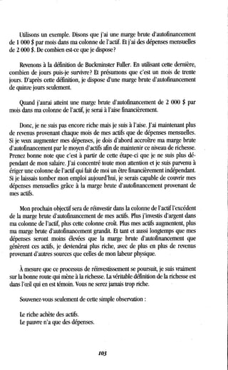 Utilisons un exemple . Disons que j'ai une marge brute d'autofinancement
de 1000 $ par mois dans ma colonne de l'actif . Et j'ai des dépenses mensuelles
de 2 000 $ . De combien est-ce que je dispose?
Revenons à la définition de Buckminster Fuller . En utilisant cette dernière,
combien de jours puis-je survivre? Et présumons que c'est un mois de trente
jours. D'après cette définition, je dispose d'une marge brute d'autofinancement
de quinze jours seulement.
Quand j'aurai atteint une marge brute d'autofinancement de 2 000 $ par
mois dans ma colonne de l'actif, je serai à l'aise financièrement .
Donc, je ne suis pas encore riche mais je suis à l'aise . J'ai maintenant plus
de revenus provenant chaque mois de mes actifs que de dépenses mensuelles .
Si je veux augmenter mes dépenses, je dois d'abord accroître ma marge brute
d'autofinancement par le moyen d'actifs afin de maintenir ce niveau de richesse .
Prenez bonne note que c'est à partir de cette étape-ci que je ne suis plus dé-
pendant de mon salaire . J'ai concentré toute mon attention et je suis parvenu à
ériger une colonne de l'actif qui fait de moi un être financièrement indépendant .
Si je laissais tomber mon emploi aujourd'hui, je serais capable de couvrir mes
dépenses mensuelles grâce à la marge brute d'autofinancement provenant de
mes actifs.
Mon prochain objectif sera de réinvestir dans la colonne de l'actif l'excédent
de la marge brute d'autofinancement de mes actifs . Plus j'investis d'argent dans
ma colonne de l'actif, plus cette colonne croît. Plus mes actifs augmentent, plus
ma marge brute d'autofinancement grandit . Et tant et aussi longtemps que mes
dépenses seront moins élevées que la marge brute d'autofinancement que
génèrent ces actifs, je deviendrai plus riche, avec de plus en plus de revenus
provenant d'autres sources que celles de mon labeur physique .
À mesure que ce processus de réinvestissement se poursuit, je suis vraiment
sur la bonne route qui mène à la richesse. La véritable définition de la richesse est
dans l'eeil qui en est témoin . Vous ne serez jamais trop riche .
Souvenez-vous seulement de cette simple observation
Le riche achète des actifs.
Le pauvre n'a que des dépenses.
103
 