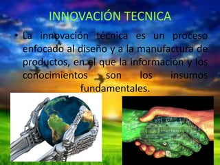 INNOVACIÓN TECNICA
• La innovación técnica es un proceso
enfocado al diseño y a la manufactura de
productos, en el que la información y los
conocimientos
son
los
insumos
fundamentales.
.

 