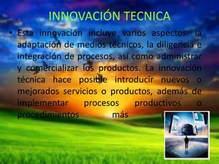 INNOVACIÓN TECNICA
• Esta innovación incluye varios aspectos: la
adaptación de medios técnicos, la diligencia e
integración de procesos, así como administrar
y comercializar los productos. La innovación
técnica hace posible introducir nuevos o
mejorados servicios o productos, además de
implementar
procesos
productivos
o
procedimientos
más
eficientes.

 