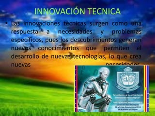 INNOVACIÓN TECNICA
• Las innovaciones técnicas surgen como una
respuesta a necesidades y problemas
específicos, pues los descubrimientos generan
nuevos conocimientos que permiten el
desarrollo de nuevas tecnologías, lo que crea
nuevas
necesidades.

 