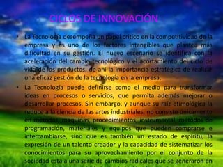 CICLOS DE INNOVACIÓN
• La Tecnología desempeña un papel critico en la competitividad de la
empresa y es uno de los factores intangibles que plantea más
dificultad en su gestión. El nuevo escenario se identifica con la
aceleración del cambio tecnológico y el acortamiento del ciclo de
vida de los productos, de ahí la importancia estratégica de realizar
una eficaz gestión de la tecnología en la empresa.
• La Tecnología puede definirse como el medio para transformar
ideas en procesos o servicios, que permita además mejorar o
desarrollar procesos. Sin embargo, y aunque su raíz etimológica la
reduce a la ciencia de las artes industriales, no consiste únicamente
en métodos, maquinas, procedimientos, instrumental, métodos de
programación, materiales y equipos que pueden comprarse e
intercambiarse, sino que es también un estado de espíritu, la
expresión de un talento creador y la capacidad de sistematizar los
conocimientos para su aprovechamiento por el conjunto de la
sociedad esta a una serie de cambios radicales que se generaron en

 