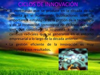CICLOS DE INNOVACIÓN
• El incremento que se produce en la década de los
ochenta en el número de publicaciones sobre la
importancia estratégica de la gestión de la tecnología
y de la innovación tecnológica no es fruto del azar,
sino que constituye la respuesta a una serie de
cambios radicales que se generaron en el entorno
empresarial a lo largo de la década anterior.
• La gestión eficiente de la innovación es muy
compleja y sus resultados.

 