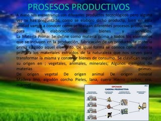PROSESOS PRODUCTIVOS
•

A diario nos encontramos con diferentes productos tecnológicos pero alguna

vez te has preguntado, como se elaboro dicho producto, bien en esta
unidad vamos a conocer como se realizan diferentes procesos productivos
para
la
elaboración
de
bienes
y
servicios.
La Materia Prima: Se define como materia prima a todos los elementos
que se incluyen en la producción, fabricación de un producto, la materia
prima es todo aquel elemento. De igual forma se conoce como materia
prima a los materiales extraídos de la naturaleza que nos sirven para
transformar la misma y construir bienes de consumo. Se clasifican según
su origen en ; vegetales, animales, minerales; Algunos ejemplos de
materias
primas:
De origen vegetal De origen animal De origen mineral
Madera lino, algodón corcho Pieles, lana, cuero Hierro , cobre, oro,
mármol

 
