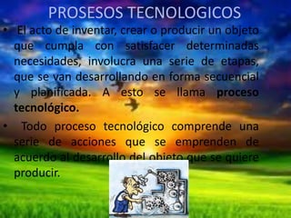 PROSESOS TECNOLOGICOS

• El acto de inventar, crear o producir un objeto
que cumpla con satisfacer determinadas
necesidades, involucra una serie de etapas,
que se van desarrollando en forma secuencial
y planificada. A esto se llama proceso
tecnológico.
• Todo proceso tecnológico comprende una
serie de acciones que se emprenden de
acuerdo al desarrollo del objeto que se quiere
producir.

 