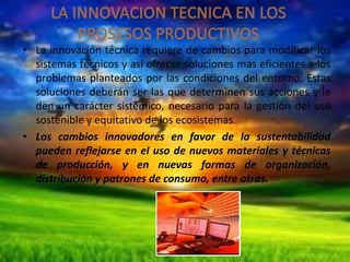 • La innovación técnica requiere de cambios para modificar los
sistemas técnicos y así ofrecer soluciones mas eficientes a los
problemas planteados por las condiciones del entorno. Estas
soluciones deberán ser las que determinen sus acciones y le
den un carácter sistémico, necesario para la gestión del uso
sostenible y equitativo de los ecosistemas.
• Los cambios innovadores en favor de la sustentabilidad
pueden reflejarse en el uso de nuevos materiales y técnicas
de producción, y en nuevas formas de organización,
distribución y patrones de consumo, entre otras.

 