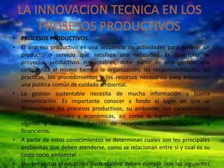 • PROCESOS PRODUCTIVOS.
• El proceso productivo es una secuencia de actividades para generar un
producto o servicio que satisfaga una necesidad. El desarrollo de
proyectos productivos sustentables, debe partir de una gestión que
comprenda al mismo tiempo la organización, las responsabilidades, las
practicas, los procedimientos y los recursos necesarios para establecer
una política común de cuidado ambiental.
• La gestión sustentable necesita de mucha información y buena
comunicación. Es importante conocer a fondo el lugar en que se
desarrollaran los procesos productivos, su ambiente, sus características
culturales , sociales y económicas, así como la legislación ambiental
vigente y las posibles fuentes de recursos materiales, humanos y
financieros.
• A partir de estos conocimientos se determinan cuales son los principales
problemas que deben atenderse, como se relacionan entre si y cual es su
costo socio ambiental.
• Los proyectos productivos sustentables deben cumplir con las siguientes

 