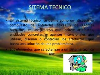 • Un sistema técnico se define como un dispositivo
compuesto de entidades físicas y de agentes
humanos, es un proceso que incluye artefactos,
entidades concretas, y agentes intencionales que
utilizan, diseñan o controlan los artefactos, que
busca una solución de una problemática.
• Los elementos que caracterizan a un sistema técnico
son:

 