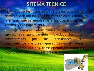 • A). Componentes materiales: se trata de las materias
primas que se utilizan y se transforman en el sistema,
la energía que se emplea para las operaciones del
sistema, y el equipamiento.
• B). Componentes intencionales o agentes: Los
agentes son generalmente individuos humanos,
caracterizados
por
sus
habilidades,
sus
conocimientos y valores y que actúan en el sistema
bien sea como usuarios, como operadores manuales
o como controladores o gestores del sistema.

•

 