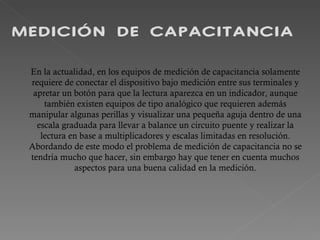 MEDICIÓN DE CAPACITANCIA En la actualidad, en los equipos de medición de capacitancia solamente requiere de conectar el dispositivo bajo medición entre sus terminales y apretar un botón para que la lectura aparezca en un indicador, aunque también existen equipos de tipo analógico que requieren además manipular algunas perillas y visualizar una pequeña aguja dentro de una escala graduada para llevar a balance un circuito puente y realizar la lectura en base a multiplicadores y escalas limitadas en resolución. Abordando de este modo el problema de medición de capacitancia no se tendría mucho que hacer, sin embargo hay que tener en cuenta muchos aspectos para una buena calidad en la medición. 