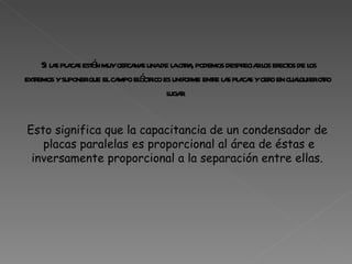 Si las placas están muy cercanas una de la otra, podemos despreciar los efectos de los extremos y suponer que el campo eléctrico es uniforme entre las placas y cero en cualquier otro lugar.  Esto significa que la capacitancia de un condensador de  placas paralelas es proporcional al área de éstas e inversamente proporcional a la separación entre ellas.  
