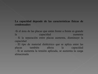 La capacidad depende de las características físicas de condensador:   Si el área de las placas que están frente a frente es grande la capacidad aumenta  - Si la separación entre placas aumenta, disminuye la capacidad  - El tipo de material dieléctrico que se aplica entre las placas también afecta la capacidad  - Si se aumenta la tensión aplicada, se aumenta la carga almacenada 