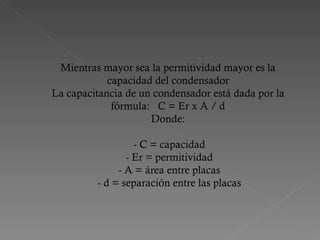 Mientras mayor sea la permitividad mayor es la capacidad del condensador La capacitancia de un condensador está dada por la fórmula:   C = Er x A / d Donde:   - C = capacidad  - Er = permitividad  - A = área entre placas  - d = separación entre las placas 