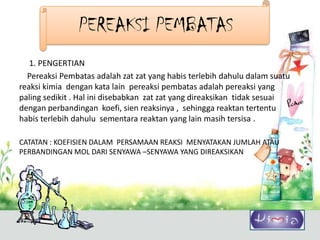 PEREAKSI PEMBATAS
   1. PENGERTIAN
  Pereaksi Pembatas adalah zat zat yang habis terlebih dahulu dalam suatu
reaksi kimia dengan kata lain pereaksi pembatas adalah pereaksi yang
paling sedikit . Hal ini disebabkan zat zat yang direaksikan tidak sesuai
dengan perbandingan koefi, sien reaksinya , sehingga reaktan tertentu
habis terlebih dahulu sementara reaktan yang lain masih tersisa .

CATATAN : KOEFISIEN DALAM PERSAMAAN REAKSI MENYATAKAN JUMLAH ATAU
PERBANDINGAN MOL DARI SENYAWA –SENYAWA YANG DIREAKSIKAN
 