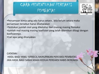 CARA MENENTUKAN PEREAKSI
                  PEMBATAS
•Persamaan kimia yang ada harus setara , bila belum setara maka
persamaan tersebut harus disetarakan
•Tentukan jumlah mol yang diketahui dari masing masing Pereaksi
•Jumlah mol masing masing koefisien yang telah ditentkan dibagi dengan
koefisiennya .
•Cari apa yang ditanyakan




CATATAN :
 HASIL BAGI YANG TERKECIL MERUPAKAN PEREAKSI PEMBATAS
JIKA HASIL BAGI SAMA MAKA KEDUA PEREAKSI HABIS BEREAKSI
 