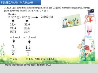 PEMECAHAN MASALAH
 2 .22,4 L gas SO2 direaksikan deangan 33,6 L gas O2 (STP) membentuk gas SO3. Berapa
 gram SO3 yang terjadi? ( Ar S = 32 ; O = 16 )
    Reaksi:
    2 SO2 (g) +O2 (g)               2 SO3 (s)


      22,4          33,6




      = 1 mol      = 1,5 mol




      = 0,5          = 1,5 (Nilai 0,5 < 1,5)

  Maka pereaksi pembatas adalah SO2
 