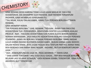 GINA SEDANG SEDIH KARENA TIDAK LULUS UJIAN MASUK KE FAKULTAS
KEDOKTERAN. DIA DIHAMPIRI OLEH RIDWAN. SAAT RIDWAN TERSENYUM
PADANYA, GINA MEMBALAS SENYUMAN ITU.
“TAU NGAK, KALAU DALAM KIMIA, KAMU TUH PEREAKSI BERLEBIH?”TANYA
RIDWAN.
GINA MENATAP HERAN .
“IYA PEREAKSI BERLEBIH.” UJAR RIDWAN ,’”ADI GINI , KAMU DAN FAKULTAS
KEDOKTERAN TUH PEREAKSINYA ,SEMENTARA DOKTER LULUSANNYA ADALAH
PRODUK . NAH , FAKULTAS KEDOKTERAN KAN PUNYA KUOTA BERAPA MEREKA
NERIMA MAHASISWA , JADI FAKULTAS KEDOKTERAN BERLAKU SEBAGAI PEREAKSI
PEMBATAS . KAMU INI BERLAKU SEBAGAI PEREAKSI BERLEBIH . KAMU NGGAK
LULUS KARNA EMANG KUOTANYA SUDAH HABIS , BUKAN KARNA KAMU BODOH .
DALAM REAKSI KIMIA , KITA JUGAK NGGAK BISA TENTUIN PARTIKEL MANA YANG
BISA BEREAKSI DAN MANA YANG NGGAK . KADANG , BUTUH KEBERUNTUNGAN
JUGA .”
“JADI , KEBERUNTUNGAN JUGA YA , PADA AKHIRNYA ?” TANYA GINA
“ DAN USAHA TENTUNYA ! AKU JUGA DULU GAGAL , TAPI BISA MASUK SETELAH
BELAJAR LAGI SELAMA SETAHUN,” KATA RIDWAN SEMBIL TERSENYUM . GINA PUN
AKHIRNYA IKUT TERSENYUM
 