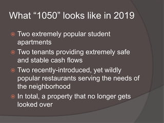 What “1050” looks like in 2019
Two extremely popular student
apartments
 Two tenants providing extremely safe
and stable cash flows
 Two recently-introduced, yet wildly
popular restaurants serving the needs of
the neighborhood
 In total, a property that no longer gets
looked over


 