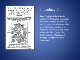Don Quijote de la Mancha , escrito por Miguel de Cervantes Saavedra, editado en 1605, es una de las obras más destacadas de la literatura española y la literatura universal, y una de las más traducidas. Ortografía y título original:  El ingenioso hidalgo Don Qvixote de la Mancha ). Introducción 