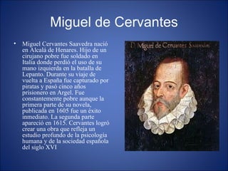 Miguel de Cervantes Miguel Cervantes Saavedra nació en Alcalá de Henares. Hijo de un cirujano pobre fue soldado en Italia donde perdió el uso de su mano izquierda en la batalla de Lepanto. Durante su viaje de vuelta a España fue capturado por piratas y pasó cinco años prisionero en Argel. Fue constantemente pobre aunque la primera parte de su novela, publicada en 1605 fue un éxito inmediato. La segunda parte apareció en 1615. Cervantes logró crear una obra que refleja un estudio profundo de la psicología humana y de la sociedad española del siglo XVI 