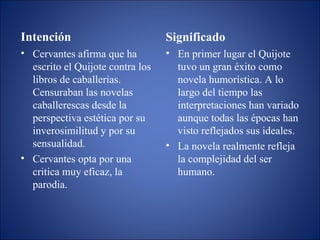 Intención Cervantes afirma que ha escrito el Quijote contra los libros de caballerías.  Censuraban las novelas caballerescas desde la perspectiva estética por su inverosimilitud y por su sensualidad. Cervantes opta por una critica muy eficaz, la parodia. Significado En primer lugar el Quijote tuvo un gran éxito como novela humorística. A lo largo del tiempo las interpretaciones han variado aunque todas las épocas han visto reflejados sus ideales.  La novela realmente refleja la complejidad del ser humano. 