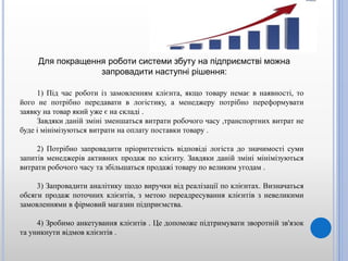 1) Під час роботи із замовленням клієнта, якщо товару немає в наявності, то
його не потрібно передавати в логістику, а менеджеру потрібно переформувати
заявку на товар який уже є на складі .
Завдяки даній зміні зменшаться витрати робочого часу ,транспортних витрат не
буде і мінімізуються витрати на оплату поставки товару .
2) Потрібно запровадити пріоритетність відповіді логіста до значимості суми
запитів менеджерів активних продаж по клієнту. Завдяки даній зміні мінімізуються
витрати робочого часу та збільшаться продажі товару по великим угодам .
3) Запровадити аналітику щодо виручки від реалізації по клієнтах. Визначаться
обсяги продаж поточних клієнтів, з метою переадресування клієнтів з невеликими
замовленнями в фірмовий магазин підприємства.
4) Зробимо анкетування клієнтів . Це допоможе підтримувати зворотній зв'язок
та уникнути відмов клієнтів .
Для покращення роботи системи збуту на підприємстві можна
запровадити наступні рішення:
 