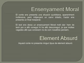 El conte ens presenta una situació quotidiana, aparentment
inofensiva, però mitjançant un canvi dràstic, l’autor ens
presenta un final inesperat.
El text ens deixa un ensenyament Moral molt clar: hem de
tenir por a allò conegut hi ha allò desconegut, ja que moltes
vagades allò que coneixem no és com nosaltres pensem.
Element Absurd
Aquest conte no presenta ningun tipus de element absurd.
 