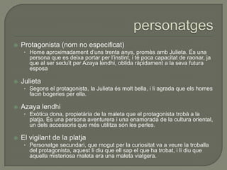  Protagonista (nom no especificat)
• Home aproximadament d’uns trenta anys, promès amb Julieta. És una
persona que es deixa portar per l’instint, i té poca capacitat de raonar, ja
que al ser seduït per Azaya lendhi, oblida ràpidament a la seva futura
esposa
 Julieta
• Segons el protagonista, la Julieta és molt bella, i li agrada que els homes
facin bogeries per ella.
 Azaya lendhi
• Exòtica dona, propietària de la maleta que el protagonista trobà a la
platja. És una persona aventurera i una enamorada de la cultura oriental,
un dels accessoris que més utilitza són les perles.
 El vigilant de la platja
• Personatge secundari, que mogut per la curiositat va a veure la troballa
del protagonista, aquest li diu que ell sap el que ha trobat, i li diu que
aquella misteriosa maleta era una maleta viatgera.
 