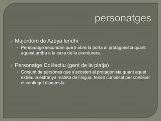  Majordom de Azaya lendhi
• Personatge secundari que li obre la porta al protagonista quant
aquest arriba a la casa de la aventurera.
 Personatge Col·lectiu (gent de la platja)
• Conjunt de persones que s’acosten al protagonista quant aquet
extreu la estranya maleta de l’aigua, tenen curiositat per conèixer
el contingut d’aquesta.
 