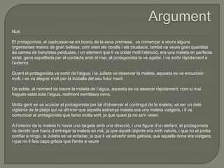 Nus:
El protagonista, al capbussar-se en busca de la seva promesa, va començar a veure alguns
organismes marins de gran bellesa, com eren els coralls i els crustacis, també va veure gran quantitat
de cames de banyistes perdudes, i un element que li va cridar molt l’atenció, era una maleta en perfecte
estat, gens espatllada per el contacte amb el mar, el protagonista la va agafar, i va sortir ràpidament a
l’exterior.
Quant el protagonista va sortir de l’aigua, i la Julieta va observar la maleta, aquesta es va encuriosir
molt, i es va alegrar molt per la troballa del seu futur marit.
De sobte, al moment de treure la maleta de l’aigua, aquesta es va assecar ràpidament, com si mai
hagués estat sota l’aigua, realment semblava nova.
Molta gent es va acostar al protagonista per tal d’observar el contingut de la maleta, va ser un dels
vigilants de la platja qui va afirmar que aquella estranya maleta era una maleta viatgera, i li va
comunicar al protagonista que tenia molta sort, ja que quasi ja no se'n veien.
A l’interior de la maleta hi havia una targeta amb una direcció, i una figura d’un elefant, el protagonista
va decidir que havia d’entregar la maleta en mà, ja que aquell objecte era molt valuós, i que no el podia
confiar a ningú, la Julieta es va enfadar, ja que li va advertir amb gelosia, que aquella dona era viatgera,
i que no li feia capo gràcia que l'anés a veure
 