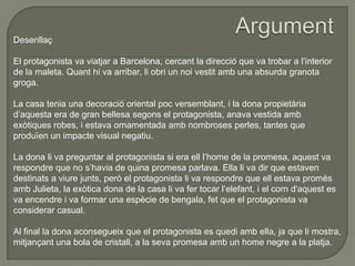 Desenllaç
El protagonista va viatjar a Barcelona, cercant la direcció que va trobar a l’interior
de la maleta. Quant hi va arribar, li obri un noi vestit amb una absurda granota
groga.
La casa tenia una decoració oriental poc versemblant, i la dona propietària
d’aquesta era de gran bellesa segons el protagonista, anava vestida amb
exòtiques robes, i estava ornamentada amb nombroses perles, tantes que
produïen un impacte visual negatiu.
La dona li va preguntar al protagonista si era ell l’home de la promesa, aquest va
respondre que no s’havia de quina promesa parlava. Ella li va dir que estaven
destinats a viure junts, però el protagonista li va respondre que ell estava promès
amb Julieta, la exòtica dona de la casa li va fer tocar l’elefant, i el corn d'aquest es
va encendre i va formar una espècie de bengala, fet que el protagonista va
considerar casual.
Al final la dona aconsegueix que el protagonista es quedi amb ella, ja que li mostra,
mitjançant una bola de cristall, a la seva promesa amb un home negre a la platja.
 