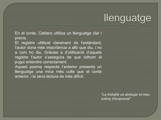 En el conte, Calders utilitza un llenguatge clar i
precís.
El registre utilitzat clarament és l'estàndard,
l’autor dona més importància a allò que diu, i no
a com ho diu. Gràcies a d'utilització d’aquets
registre l’autor s’assegura de que tothom el
pugui entendre correctament.
Aquest poema respecte l’anterior presenta un
llenguatge una mica més culte que el conte
anterior, i la seva lectura és més difícil.
“La troballa va abreujar el meu
esforç d'enamorat”
 