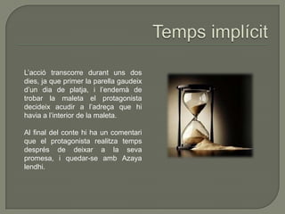 L’acció transcorre durant uns dos
dies, ja que primer la parella gaudeix
d’un dia de platja, i l’endemà de
trobar la maleta el protagonista
decideix acudir a l’adreça que hi
havia a l’interior de la maleta.
Al final del conte hi ha un comentari
que el protagonista realitza temps
després de deixar a la seva
promesa, i quedar-se amb Azaya
lendhi.
 
