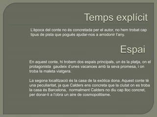 L’època del conte no és concretada per el autor, no hem trobat cap
tipus de pista que pogués ajudar-nos a arrodonir l’any.
En aquest conte, hi trobem dos espais principals, un és la platja, on el
protagonista gaudeix d’unes vacances amb la seva promesa, i on
troba la maleta viatgera.
La segona localització és la casa de la exòtica dona. Aquest conte té
una peculiaritat, ja que Calders ens concreta que la ciutat on es troba
la casa és Barcelona, normalment Calders no diu cap lloc concret,
per donar-li a l’obra un aire de cosmopolitisme.
 