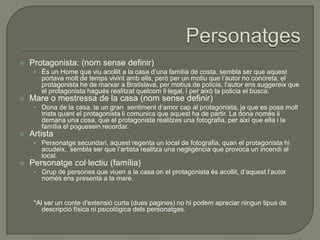  Protagonista: (nom sense definir)
• És un Home que viu acollit a la casa d’una família de costa, sembla ser que aquest
portava molt de temps vivint amb ells, però per un motiu que l’autor no concreta, el
protagonista he de marxar a Bratislava, per motius de policia, l’autor ens suggereix que
el protagonista hagués realitzat quelcom il·legal, i per això la policia el busca.
 Mare o mestressa de la casa (nom sense definir)
• Dona de la casa, te un gran sentiment d’amor cap al protagonista, ja que es posa molt
trista quant el protagonista li comunica que aquest ha de partir. La dona només li
demana una cosa, que el protagonista realitzes una fotografia, per així que ella i la
família el poguessin recordar.
 Artista
• Personatge secundari, aquest regenta un local de fotografia, quan el protagonista hi
acudeix, sembla ser que l’artista realitza una negligència que provoca un incendi al
local.
 Personatge col·lectiu (família)
• Grup de persones que viuen a la casa on el protagonista és acollit, d’aquest l’autor
només ens presenta a la mare.
*Al ser un conte d'extensió curta (dues pagines) no hi podem apreciar ningun tipus de
descripció física ni psicològica dels personatges.
 
