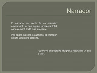 El narrador del conte és un narrador
omniscient, ja que aquest presenta total
coneixement d’allò que succeeix.
Per poder explicar les accions, el narrador
utilitza la tercera persona.
“La meva enamorada m’agraí la idea amb un cop
d'ulls”.
 