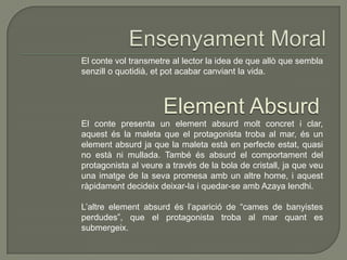 El conte vol transmetre al lector la idea de que allò que sembla
senzill o quotidià, et pot acabar canviant la vida.
Element Absurd
El conte presenta un element absurd molt concret i clar,
aquest és la maleta que el protagonista troba al mar, és un
element absurd ja que la maleta està en perfecte estat, quasi
no està ni mullada. També és absurd el comportament del
protagonista al veure a través de la bola de cristall, ja que veu
una imatge de la seva promesa amb un altre home, i aquest
ràpidament decideix deixar-la i quedar-se amb Azaya lendhi.
L’altre element absurd és l’aparició de “cames de banyistes
perdudes”, que el protagonista troba al mar quant es
submergeix.
 