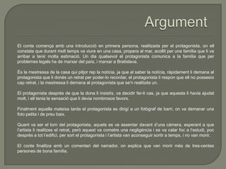 El conte comença amb una introducció en primera persona, realitzada per el protagonista, on ell
constata que durant molt temps va viure en una casa, propera al mar, acollit per una família que li va
arribar a tenir molta estimació. Un dia qualsevol el protagonista comunica a la família que per
problemes legals ha de marxar del país, i marxar a Bratislava.
És la mestressa de la casa qui pitjor rep la notícia, ja que al saber la notícia, ràpidament li demana al
protagonista que li donés un retrat per poder-lo recordar, el protagonista li respon que ell no posseeix
cap retrat, i la mestressa li demana al protagonista que se'n realitzés un.
El protagonista desprès de que la dona li insistís, va decidir fer-li cas, ja que aquesta li havia ajudat
molt, i ell tenia la sensació que li devia nombrosos favors.
Finalment aquella mateixa tarda el protagonista es dirigí a un fotògraf de barri, on va demanar una
foto petita i de preu baix.
Quant va ser el torn del protagonista, aquets es va assentar davant d’una càmera, esperant a que
l’artista li realitzes el retrat, però aquest va cometre una negligència i es va calar foc a l’estudi, poc
desprès a tot l’edifici, per sort el protagonista i l’artista van aconseguir sortir a temps, i no van morir.
El conte finalitza amb un comentari del narrador, on explica que van morir més de tres-centes
persones de bona família.
 