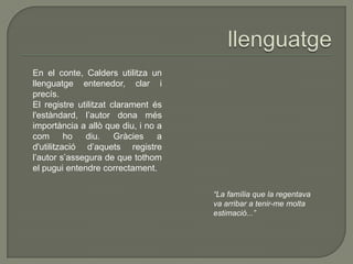 En el conte, Calders utilitza un
llenguatge entenedor, clar i
precís.
El registre utilitzat clarament és
l'estàndard, l’autor dona més
importància a allò que diu, i no a
com ho diu. Gràcies a
d'utilització d’aquets registre
l’autor s’assegura de que tothom
el pugui entendre correctament.
“La família que la regentava
va arribar a tenir-me molta
estimació...”
 