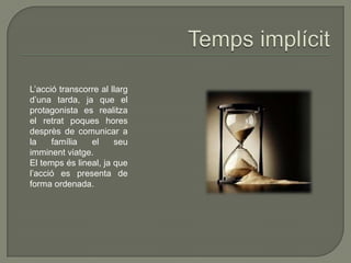 L’acció transcorre al llarg
d’una tarda, ja que el
protagonista es realitza
el retrat poques hores
desprès de comunicar a
la família el seu
imminent viatge.
El temps és lineal, ja que
l’acció es presenta de
forma ordenada.
 