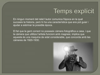 En ningun moment del relat l’autor comunica l'època en la qual
succeeix la historia, però hi ha una característica que ens pot guiar i
ajudar a esbrinar la possible època.
El fet que la gent corrent no posseeix càmera fotogràfica a casa, i que
la càmera que utilitza l’artista funcioni amb magnesi, implica que
aquesta és una maquina de edat considerable, que concorda amb les
càmeres de 1920-1930.
 