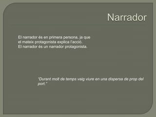 El narrador és en primera persona, ja que
el mateix protagonista explica l’acció.
El narrador és un narrador protagonista.
“Durant molt de temps vaig viure en una dispersa de prop del
port.”
 