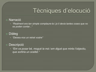  Narració
• “Realment era tan simple complaure-la i jo li devia tantes coses que no
es poden contar...”
 Diàleg
• “Deixeu-nos un retrat vostre”
 Descripció
• “Em va posar bé, mogué la mà i em digué que mirés l’objectiu,
que sortiria un ocellet.”
 
