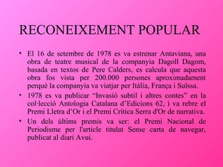 RECONEIXEMENT POPULAR
• El 16 de setembre de 1978 es va estrenar Antaviana, una
obra de teatre musical de la companyia Dagoll Dagom,
basada en textos de Pere Calders, es calcula que aquesta
obra fos vista per 200.000 persones aproximadament
perquè la companyia va viatjar per Itàlia, França i Suïssa.
• 1978 es va publicar “Invasió subtil i altres contes” en la
col·lecció Antologia Catalana d’Edicions 62, i va rebre el
Premi Lletra d’Or i el Premi Crítica Serra d'Or de narrativa.
• Un dels últims premis va ser: el Premi Nacional de
Periodisme per l'article titulat Sense carta de navegar,
publicat al diari Avui.

 